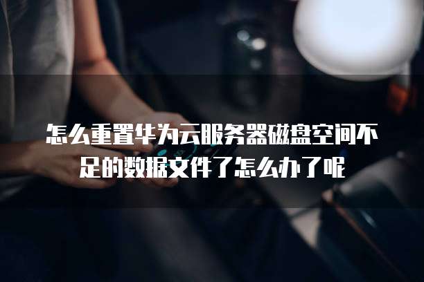 怎么重置华为云服务器磁盘空间不足的数据文件了怎么办了呢