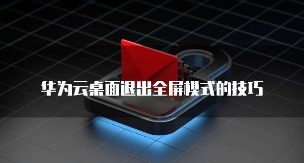 华为云桌面退出全屏模式的技巧
