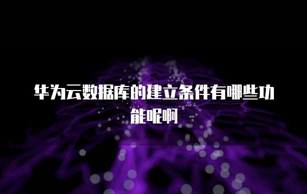 华为云数据库的建立条件有哪些功能呢啊