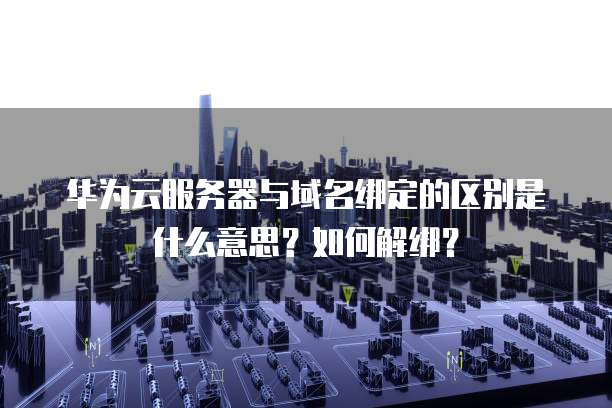 华为云服务器与域名绑定的区别是什么意思?如何解绑?