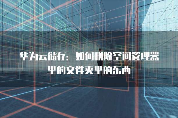 华为云储存：如何删除空间管理器里的文件夹里的东西