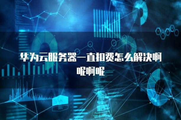 华为云服务器一直扣费怎么解决啊呢啊呢