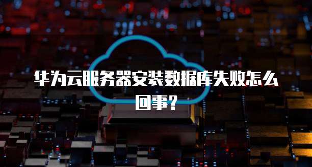 华为云服务器安装数据库失败怎么回事?