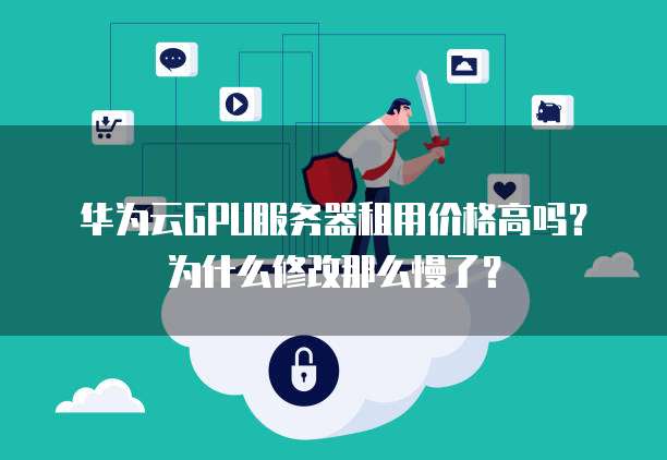 华为云GPU服务器租用价格高吗?为什么修改那么慢了?