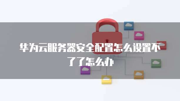 华为云服务器安全配置怎么设置不了了怎么办