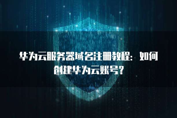 华为云服务器域名注册教程:如何创建华为云账号?
