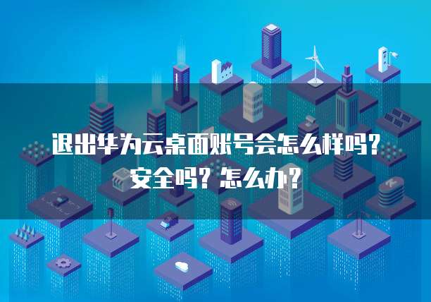 退出华为云桌面账号会怎么样吗?安全吗?怎么办?