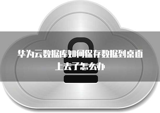 华为云数据库如何保存数据到桌面上去了怎么办