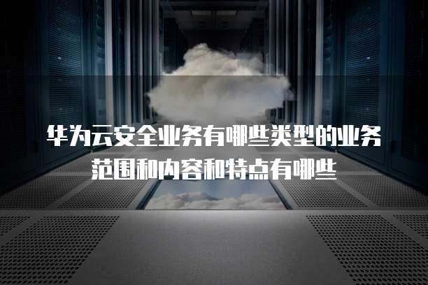 华为云安全业务有哪些类型的业务范围和内容和特点有哪些
