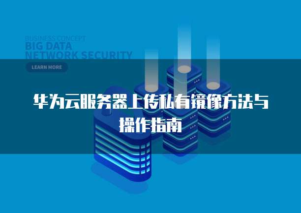 华为云服务器上传私有镜像方法与操作指南