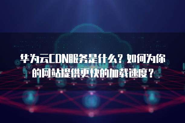 华为云CDN服务是什么?如何为你的网站提供更快的加载速度?