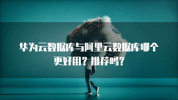 华为云数据库与阿里云数据库哪个更好用?推荐吗?