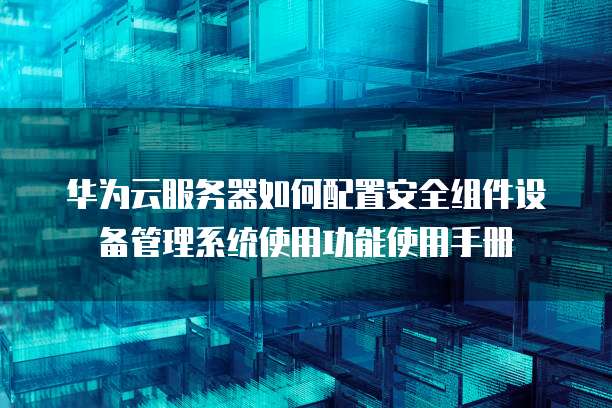 华为云服务器如何配置安全组件设备管理系统使用功能使用手册