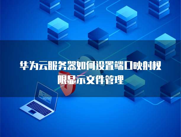 华为云服务器如何设置端口映射权限显示文件管理