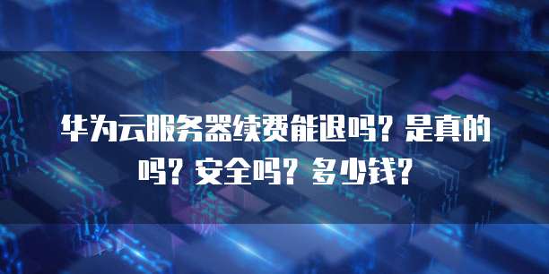 华为云服务器续费能退吗?是真的吗?安全吗?多少钱?