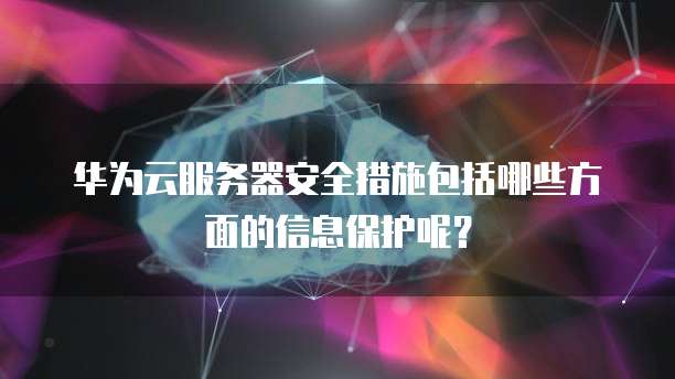 华为云服务器安全措施包括哪些方面的信息保护呢?