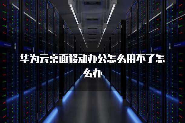 华为云桌面移动办公怎么用不了怎么办