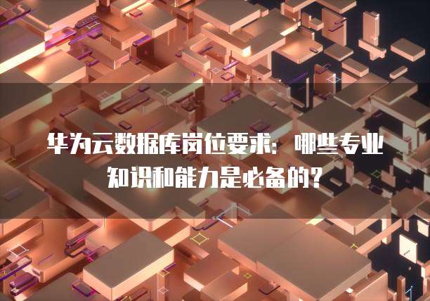 华为云数据库岗位要求:哪些专业知识和能力是必备的?