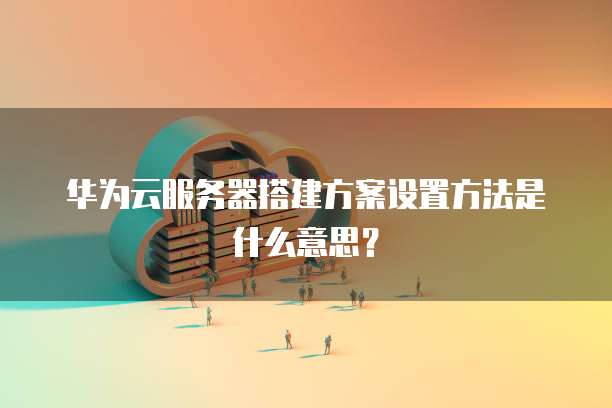 华为云服务器搭建方案设置方法是什么意思？