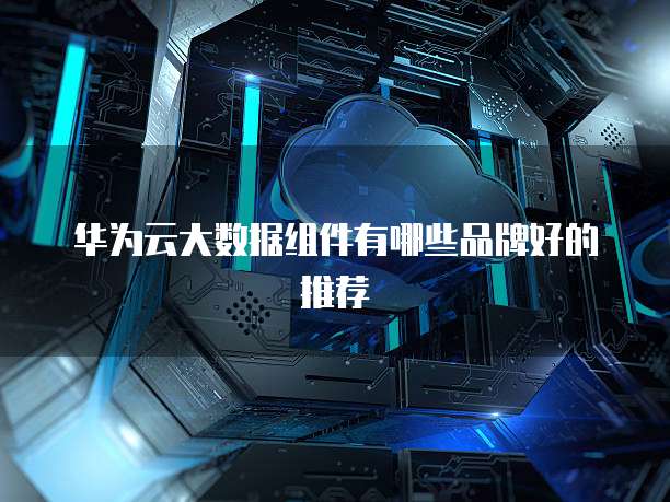 华为云大数据组件有哪些品牌好的推荐