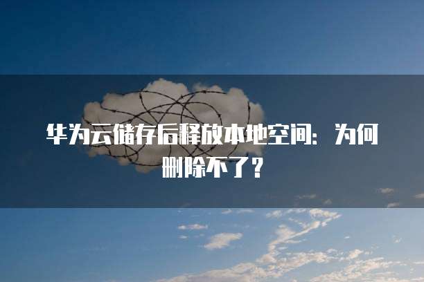 华为云储存后释放本地空间:为何删除不了?