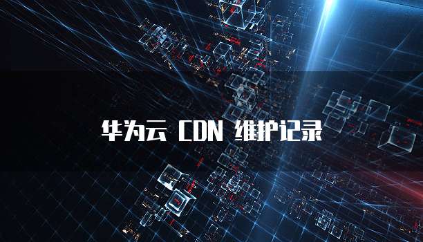 华为云 CDN 维护记录