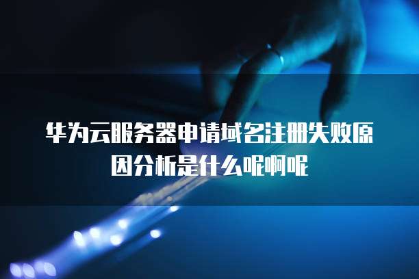 华为云服务器申请域名注册失败原因分析是什么呢啊呢