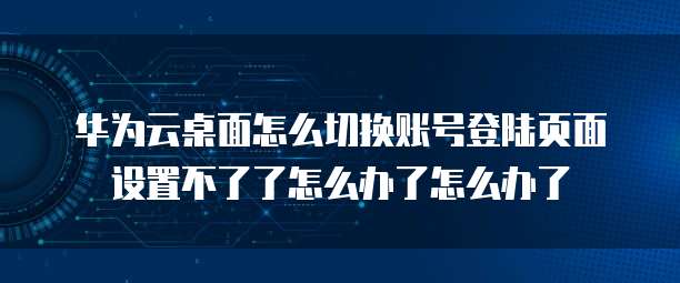 华为云桌面怎么切换账号登陆页面设置不了了怎么办了怎么办了