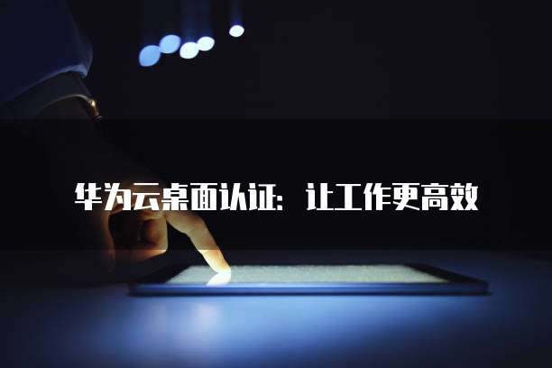 华为云桌面认证:让工作更高效