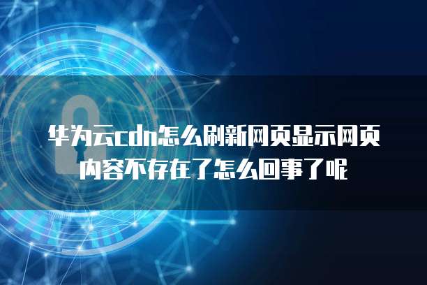 华为云cdn怎么刷新网页显示网页内容不存在了怎么回事了呢
