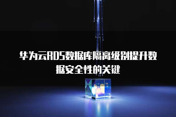 华为云RDS数据库隔离级别提升数据安全性的关键