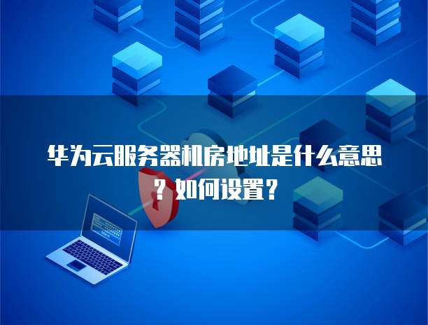 华为云服务器机房地址是什么意思?如何设置?