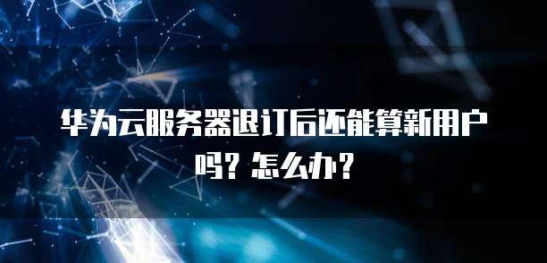 华为云服务器退订后还能算新用户吗?怎么办?