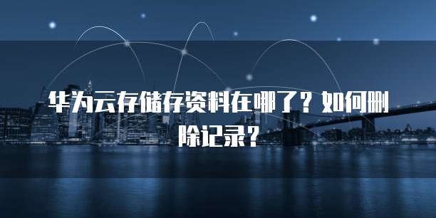 华为云存储存资料在哪了？如何删除记录？