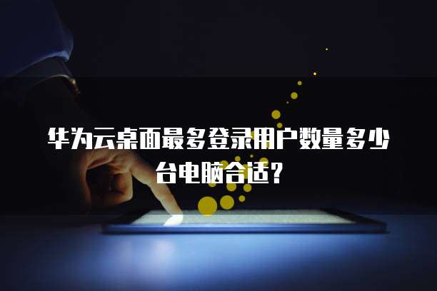 华为云桌面最多登录用户数量多少台电脑合适?