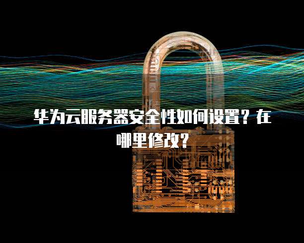 华为云服务器安全性如何设置?在哪里修改?