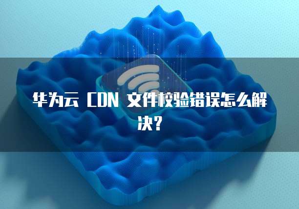 华为云 CDN 文件校验错误怎么解决?