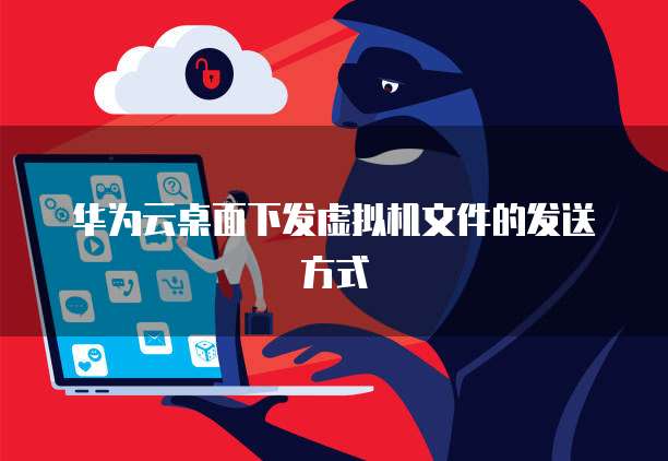 华为云桌面下发虚拟机文件的发送方式