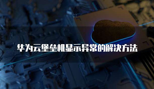 华为云堡垒机显示异常的解决方法