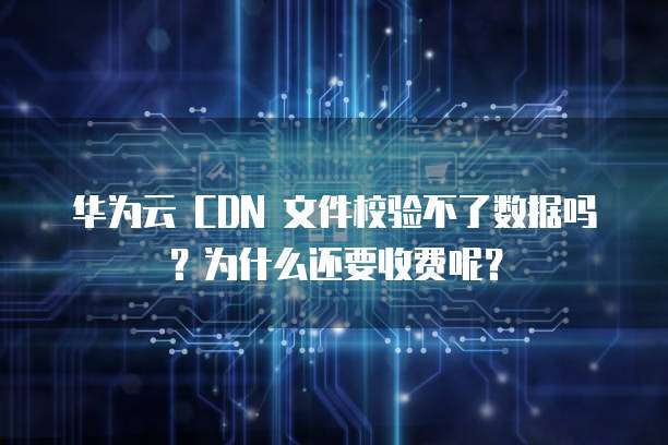 华为云 CDN 文件校验不了数据吗？为什么还要收费呢？