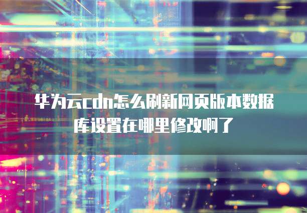 华为云cdn怎么刷新网页版本数据库设置在哪里修改啊了