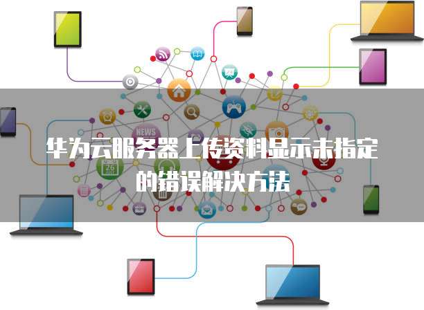 华为云服务器上传资料显示未指定的错误解决方法