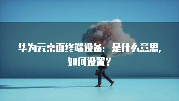 华为云桌面终端设备:是什么意思,如何设置?