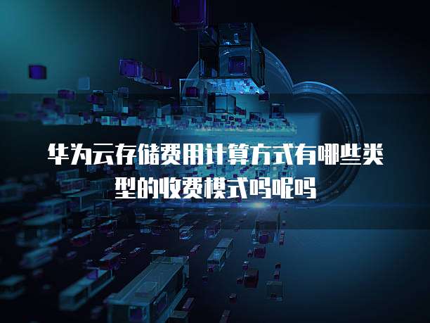 华为云存储费用计算方式有哪些类型的收费模式吗呢吗