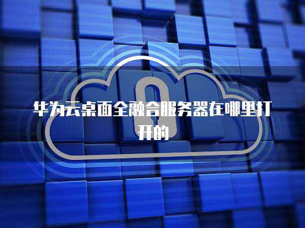 华为云桌面全融合服务器在哪里打开的