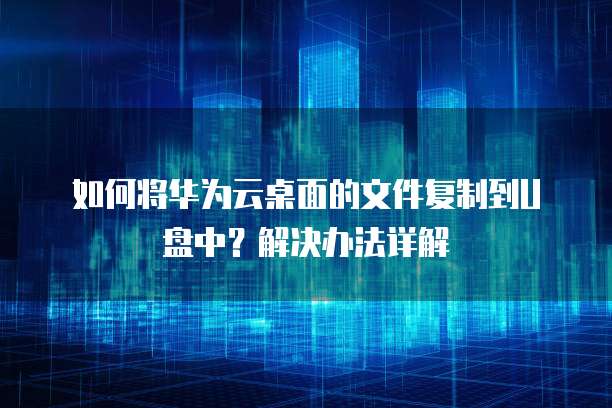 如何将华为云桌面的文件复制到U盘中？解决办法详解
