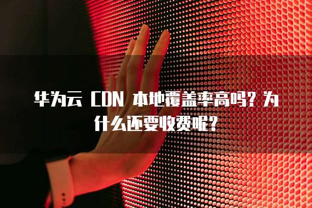 华为云 CDN 本地覆盖率高吗?为什么还要收费呢?