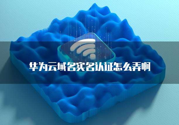 华为云域名实名认证怎么弄啊