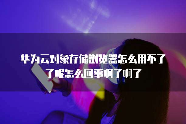 华为云对象存储浏览器怎么用不了了呢怎么回事啊了啊了