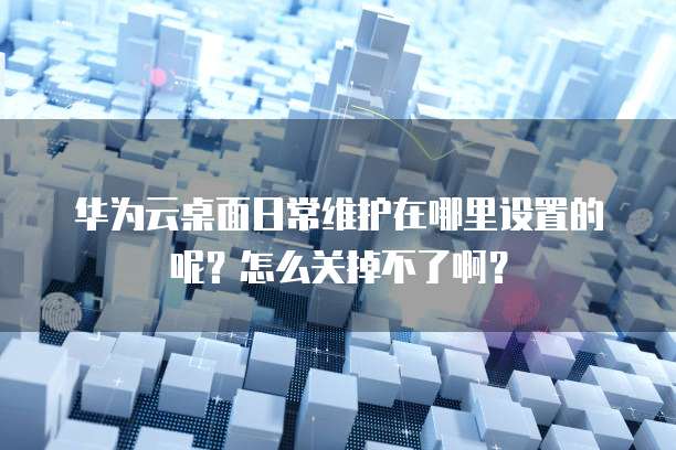 华为云桌面日常维护在哪里设置的呢？怎么关掉不了啊？